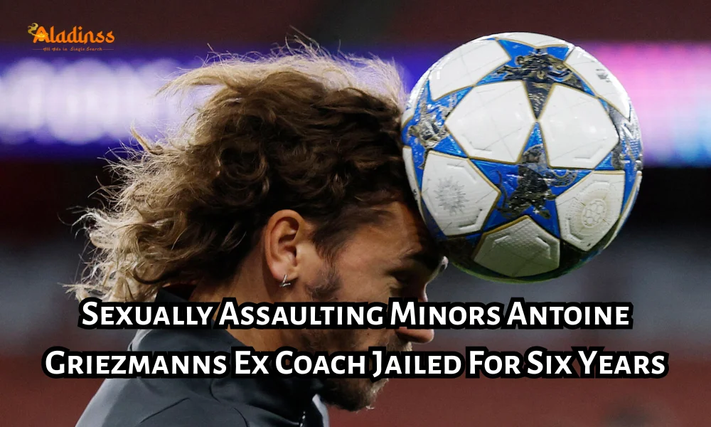 Antoine Griezmanns Ex Coach Sentenced To Six Years In Jail For Sexually Assaulting Minors